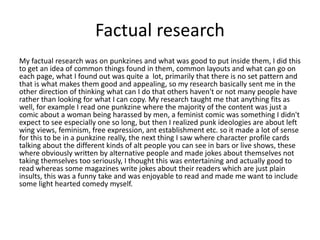 Factual research
My factual research was on punkzines and what was good to put inside them, I did this
to get an idea of common things found in them, common layouts and what can go on
each page, what I found out was quite a lot, primarily that there is no set pattern and
that is what makes them good and appealing, so my research basically sent me in the
other direction of thinking what can I do that others haven't or not many people have
rather than looking for what I can copy. My research taught me that anything fits as
well, for example I read one punkzine where the majority of the content was just a
comic about a woman being harassed by men, a feminist comic was something I didn't
expect to see especially one so long, but then I realized punk ideologies are about left
wing views, feminism, free expression, ant establishment etc. so it made a lot of sense
for this to be in a punkzine really, the next thing I saw where character profile cards
talking about the different kinds of alt people you can see in bars or live shows, these
where obviously written by alternative people and made jokes about themselves not
taking themselves too seriously, I thought this was entertaining and actually good to
read whereas some magazines write jokes about their readers which are just plain
insults, this was a funny take and was enjoyable to read and made me want to include
some light hearted comedy myself.
 