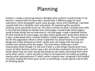 Planning
Content, I made a mind map where I decided some content I could include in my
fanzine, I started with the base idea I would have a different page for each
subculture, these being goth, punk, emo, grunge, scene and metalhead. I decided
I would look into 1 thing for each subculture, for example goths would be
clothing, emos would be music etc. this idea is similar to what I actually went with
in the end but helped me decide how many pages I would make which pages I
could include things like my interview in. my next page I made a detailed outline
of what would be on every page, my ideas where good and I wrote them down in
a way I understood when I reread it before I made a pagination. This just helped
me for the pagination which is what I copied for my actual fanzine so my end
design was really all based on what I wrote and I am happy with the way my
content was spread across the pages. The next thing I made was a front-
coverination (even though I'm not sure if that is a real thing) I found some front
covers of other fanzines online I was a fan of and then took parts from those and
wrote about how my cover would look based on the ideas I borrowed from other
some other covers. I came up with an idea in my head and I've ended up making
exactly what I pictured even if I didn't write it exactly how I imagined it still helped
me when making the front cover as this is something I usually spend a lot of time
on thinking about.
 