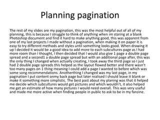 Planning pagination
The rest of my slides are my pagination, this was the most helpful out of all of my
planning, this is because I struggle to think of anything when im staring at a blank
Photoshop document and find it hard to make anything good, this was apparent from
one of my last projects I made without a pagination, when making it on paper it is
easy to try different methods and styles until something looks good. When drawing it
up I decided it would be a good idea to add more to each subcultures page as I had
more room than I thought, I then decided that I would also give 1 page a double page
spread and a second1 a double page spread but with an additional page after, this was
the only thing I changed when actually creating, I took away the third page so I just
had 2 double page spreads this helped as the layout flowed better and there wasn’t
too many pages on 1 thing meaning I could add a page I wanted to before which was
some song recommendations. Anotherthing I changed was my last page, in my
pagination I put content onmy back page but later realised I should leave it blank or
make it something more simplistic. The best past about my planing was that it helped
me decide which subcultures would get pictures and which wouldn't, it also helped
me get an estimate of how many pictures I would need overall. This was very useful
and made me more active when finding people in public to ask to be in my fanzine.
 