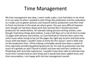 Time Management
My time management was okay, I never made a plan, I just had dates in my mind
or in my notes of when I needed to start things like production and this evaluation
so I made sure to gather pictures and research before production and then tried
to finish my fanzine in the week we where given, this was very difficult however
even though we had been doing work that seemed like it should have been
production for weeks before, for example taking pictures writing articles, even
though I had these things done before, 2 and a half days isn't a lot of time to make
12 pages with pictures and articles, so I just finished on time but then came into
some issues when trying to lay out the pages the right way to print and had some
issues with text boxes I couldn't solve at home for this reason I went a little over
on the production time. I think making a timetable would have been a waste of
time especially considering gathering pictures for me and my production was too
much of a gamble on who I found in public and how well and fast I preform on
Photoshop with only little experience. I wouldn’t have been able to estimate how
much time I would need on each thing and it would have been added stress and
time consumption, I am happy with my time management overall.
 