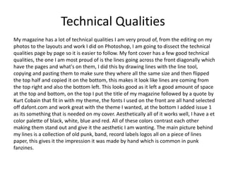 Technical Qualities
My magazine has a lot of technical qualities I am very proud of, from the editing on my
photos to the layouts and work I did on Photoshop, I am going to dissect the technical
qualities page by page so it is easier to follow. My font cover has a few good technical
qualities, the one I am most proud of is the lines going across the front diagonally which
have the pages and what's on them, I did this by drawing lines with the line tool,
copying and pasting them to make sure they where all the same size and then flipped
the top half and copied it on the bottom, this makes it look like lines are coming from
the top right and also the bottom left. This looks good as it left a good amount of space
at the top and bottom, on the top I put the title of my magazine followed by a quote by
Kurt Cobain that fit in with my theme, the fonts I used on the front are all hand selected
off dafont.com and work great with the theme I wanted, at the bottom I added issue 1
as its something that is needed on my cover. Aesthetically all of it works well, I have a et
color palette of black, white, blue and red. All of these colors contrast each other
making them stand out and give it the aesthetic I am wanting. The main picture behind
my lines is a collection of old punk, band, record labels logos all on a piece of lines
paper, this gives it the impression it was made by hand which is common in punk
fanzines.
 