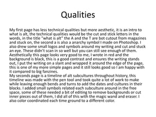 Qualities
My first page has less technical qualities but more aesthetic, it is an intro to
what is alt, the technical qualities would be the cut and stick letters in the
words, in the title "what is alt” the A and the T are bot cutout from magazines
and stuck on, the second a is also a anarchy symbol I made on Photoshop. I
also drew some small logos and symbols around my writing and cut and stuck
an eye. These didn’t scan in so well but you can still see enough of them.
Aesthetically this page looks very good to me, I wrote in red and the
background is black, this is a good contrast and ensures the writing stands
out, I put the writing on a slant and wrapped it around the edge of the page,
this is one of my more simple pages and it still looks good so I am happy with
it compared to big fanzines.
My seconds page is a timeline of alt subcultures throughout history, this
timeline was made with the pen tool and took quite a lot of work to make
while leaving enough bends and turns to add the dates and cultures in their
blocks. I added small symbols related each subculture around in the free
space, some of these needed a bit of editing to remove backgrounds or cut
inner pieces out of them, I did all of this with the magic wand and eraser. I
also color coordinated each time ground to a different color.
 