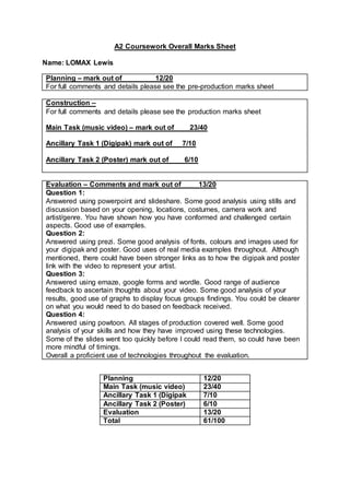 A2 Coursework Overall Marks Sheet
Name: LOMAX Lewis
Planning – mark out of 12/20
For full comments and details please see the pre-production marks sheet
Construction –
For full comments and details please see the production marks sheet
Main Task (music video) – mark out of 23/40
Ancillary Task 1 (Digipak) mark out of 7/10
Ancillary Task 2 (Poster) mark out of 6/10
Evaluation – Comments and mark out of 13/20
Question 1:
Answered using powerpoint and slideshare. Some good analysis using stills and
discussion based on your opening, locations, costumes, camera work and
artist/genre. You have shown how you have conformed and challenged certain
aspects. Good use of examples.
Question 2:
Answered using prezi. Some good analysis of fonts, colours and images used for
your digipak and poster. Good uses of real media examples throughout. Although
mentioned, there could have been stronger links as to how the digipak and poster
link with the video to represent your artist.
Question 3:
Answered using emaze, google forms and wordle. Good range of audience
feedback to ascertain thoughts about your video. Some good analysis of your
results, good use of graphs to display focus groups findings. You could be clearer
on what you would need to do based on feedback received.
Question 4:
Answered using powtoon. All stages of production covered well. Some good
analysis of your skills and how they have improved using these technologies.
Some of the slides went too quickly before I could read them, so could have been
more mindful of timings.
Overall a proficient use of technologies throughout the evaluation.
Planning 12/20
Main Task (music video) 23/40
Ancillary Task 1 (Digipak 7/10
Ancillary Task 2 (Poster) 6/10
Evaluation 13/20
Total 61/100
 