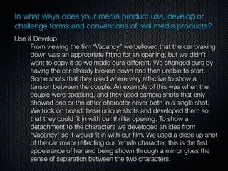 In what ways does your media product use, develop or
challenge forms and conventions of real media products?
Use & Develop
     From viewing the ﬁlm “Vacancy” we believed that the car braking
     down was an appropriate ﬁtting for an opening, but we didn’t
     want to copy it so we made ours different. We changed ours by
     having the car already broken down and then unable to start.
     Some shots that they used where very effective to show a
     tension between the couple. An example of this was when the
     couple were speaking, and they used camera shots that only
     showed one or the other character never both in a single shot.
     We took on board these unique shots and developed them so
     that they could ﬁt in with our thriller opening. To show a
     detachment to the characters we developed an idea from
     “Vacancy” so it would ﬁt in with our ﬁlm. We used a close up shot
     of the car mirror reﬂecting our female character, this is the ﬁrst
     appearance of her and being shown through a mirror gives the
     sense of separation between the two characters.
 