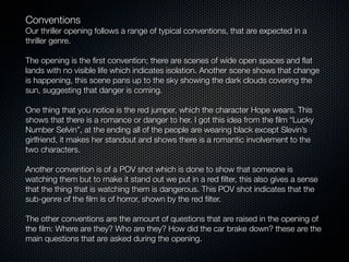 Conventions
Our thriller opening follows a range of typical conventions, that are expected in a
thriller genre.

The opening is the ﬁrst convention; there are scenes of wide open spaces and ﬂat
lands with no visible life which indicates isolation. Another scene shows that change
is happening, this scene pans up to the sky showing the dark clouds covering the
sun, suggesting that danger is coming.

One thing that you notice is the red jumper, which the character Hope wears. This
shows that there is a romance or danger to her. I got this idea from the ﬁlm “Lucky
Number Selvin”, at the ending all of the people are wearing black except Slevin’s
girlfriend, it makes her standout and shows there is a romantic involvement to the
two characters.

Another convention is of a POV shot which is done to show that someone is
watching them but to make it stand out we put in a red ﬁlter, this also gives a sense
that the thing that is watching them is dangerous. This POV shot indicates that the
sub-genre of the ﬁlm is of horror, shown by the red ﬁlter.

The other conventions are the amount of questions that are raised in the opening of
the ﬁlm: Where are they? Who are they? How did the car brake down? these are the
main questions that are asked during the opening.
 