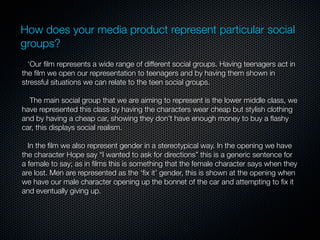 How does your media product represent particular social
groups?
  ‘Our ﬁlm represents a wide range of different social groups. Having teenagers act in
the ﬁlm we open our representation to teenagers and by having them shown in
stressful situations we can relate to the teen social groups.

  The main social group that we are aiming to represent is the lower middle class, we
have represented this class by having the characters wear cheap but stylish clothing
and by having a cheap car, showing they don’t have enough money to buy a ﬂashy
car, this displays social realism.

  In the ﬁlm we also represent gender in a stereotypical way. In the opening we have
the character Hope say “I wanted to ask for directions” this is a generic sentence for
a female to say; as in ﬁlms this is something that the female character says when they
are lost. Men are represented as the ‘ﬁx it’ gender, this is shown at the opening when
we have our male character opening up the bonnet of the car and attempting to ﬁx it
and eventually giving up.
 