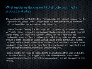 What media institutions might distribute your media
product and why?

The institutions that might distribute my media product are Twentieth Century Fox Film
Corporation and Screen Gems. I choose these two institutions because they have
both distributed ﬁlms that where in our selected genre.

I choose Twentieth Century Fox Film Corporation because they distributed the “Alien
vs Predator” saga. I choose this one because it had a creature theme as did ours with
the red ﬁltered POV shots. Also Twentieth Century Fox Film Corporation has
distributed thousands of ﬁlms so by having them do it to my thriller would increase the
amount of proﬁt. I decided on Screen Gems because of their distribution of the ﬁlm
“Vacancy” which is almost like our thriller. Furthermore Screen Gems has a link to their
distribution horror genre ﬁlms, so horror fans will know the logo and make the link to it
being a horror ﬁlm and should eventually bring in more proﬁt.

I believe that this ﬁlm would be released in the cinema ﬁrst and then later on dvd, this
is because it will then build a bigger proﬁt. It will also be released to the cinema
because I believe it has the potential to be an entertaining ﬁlm with the suspense and
mystery.
 
