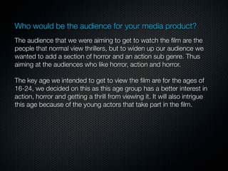 Who would be the audience for your media product?
4.   The audience that we were aiming to get to watch the ﬁlm are the
     people that normal view thrillers, but to widen up our audience we
     wanted to add a section of horror and an action sub genre. Thus
     aiming at the audiences who like horror, action and horror.

6.   The key age we intended to get to view the ﬁlm are for the ages of
     16-24, we decided on this as this age group has a better interest in
     action, horror and getting a thrill from viewing it. It will also intrigue
     this age because of the young actors that take part in the ﬁlm.
 