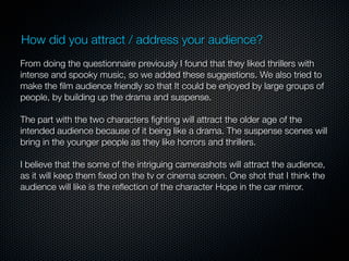 How did you attract / address your audience?
From doing the questionnaire previously I found that they liked thrillers with
intense and spooky music, so we added these suggestions. We also tried to
make the ﬁlm audience friendly so that It could be enjoyed by large groups of
people, by building up the drama and suspense.

The part with the two characters ﬁghting will attract the older age of the
intended audience because of it being like a drama. The suspense scenes will
bring in the younger people as they like horrors and thrillers.

I believe that the some of the intriguing camerashots will attract the audience,
as it will keep them ﬁxed on the tv or cinema screen. One shot that I think the
audience will like is the reﬂection of the character Hope in the car mirror.
 