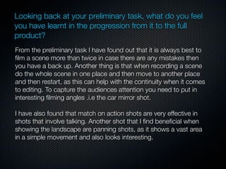 Looking back at your preliminary task, what do you feel
you have learnt in the progression from it to the full
product?
From the preliminary task I have found out that it is always best to
ﬁlm a scene more than twice in case there are any mistakes then
you have a back up. Another thing is that when recording a scene
do the whole scene in one place and then move to another place
and then restart, as this can help with the continuity when it comes
to editing. To capture the audiences attention you need to put in
interesting ﬁlming angles .i.e the car mirror shot.

I have also found that match on action shots are very effective in
shots that involve talking. Another shot that I ﬁnd beneﬁcial when
showing the landscape are panning shots, as it shows a vast area
in a simple movement and also looks interesting.
 