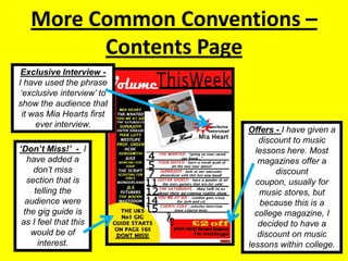 More Common Conventions – Contents PageExclusive Interview -   I have used the phrase ‘exclusive interview’ to show the audience that it was Mia Hearts first ever interview.Offers - I have given a discount to music lessons here. Most magazines offer a discount coupon, usually for music stores, but because this is a college magazine, I decided to have a discount on music lessons within college.‘Don’t Miss!’  -  I have added a don’t miss section that is telling the audience were the gig guide is as I feel that this would be of interest.