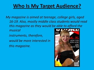 Who Is My Target Audience?My magazine is aimed at teenage, college girls, aged 16-19. Also, mostly middle class students would read this magazine as they would be able to afford the musical    instruments, therefore,    would be more interested in    this magazine.