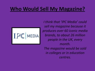 Who Would Sell My Magazine?I think that ‘IPC Media’ could sell my magazine because it produces over 60 iconic media brands, to about 26 million people in the UK, every month.The magazine would be sold in colleges or in education centres.