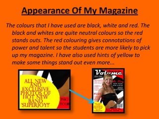 Appearance Of My MagazineThe colours that I have used are black, white and red. The black and whites are quite neutral colours so the red stands outs. The red colouring gives connotations of power and talent so the students are more likely to pick up my magazine. I have also used hints of yellow to make some things stand out even more...