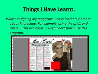 Things I Have Learnt.Whilst designing my magazine, I have learnt a lot more about Photoshop. For example, using the grids and rulers... This will come in useful next time I use this program.