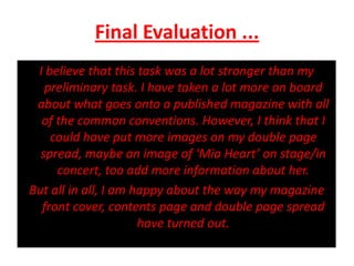 Final Evaluation ...I believe that this task was a lot stronger than my preliminary task. I have taken a lot more on board about what goes onto a published magazine with all of the common conventions. However, I think that I could have put more images on my double page spread, maybe an image of ‘Mia Heart’ on stage/in concert, too add more information about her.But all in all, I am happy about the way my magazine front cover, contents page and double page spread have turned out.