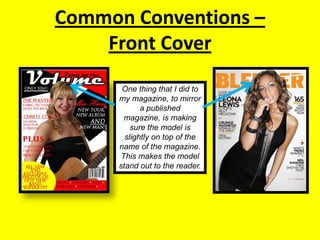 Common Conventions – Front CoverOne thing that I did to my magazine, to mirror a published magazine, is making sure the model is slightly on top of the name of the magazine. This makes the model stand out to the reader.