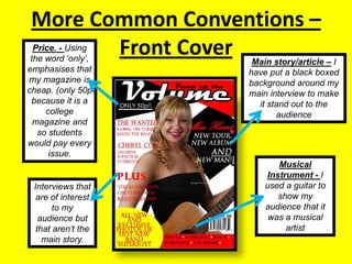 More Common Conventions – Front CoverPrice. - Using the word ‘only’, emphasises that my magazine is cheap. (only 50p because it is a college magazine and so students would pay every issue.Main story/article – I have put a black boxed background around my main interview to make it stand out to the audienceMusical Instrument - I used a guitar to show my audience that it was a musical artistInterviews that are of interest to my audience but that aren’t the main story.