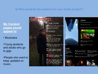 4) Who would be the audience for your media product? My Content pages would appeal to : Musicians Young students and adults who go to gigs People who want to keep updated on music. 