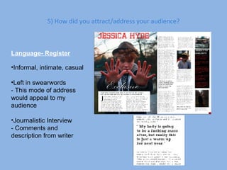 5) How did you attract/address your audience? Language- Register Informal, intimate, casual Left in swearwords - This mode of address would appeal to my audience Journalistic Interview - Comments and description from writer 