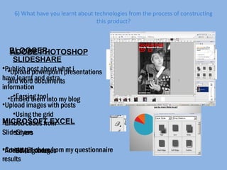 6) What have you learnt about technologies from the process of constructing this product? ADOBE PHOTOSHOP Earsing tool Using the grid Layers Editing images BLOGGER Publish post about what i have learnt and extra information Upload images with posts Embed codes from SlideShare Add HMLT codes SLIDESHARE Upload powerpoint presentations and word documents Embed them into my blog  MICROSOFT EXCEL Create pie chars from my questionnaire results 