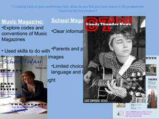 7) Looking back at your preliminary task, what do you feel you have learnt in the progression from it to the full product? School Magazine: Clear information Parents and pupils Limited choices of layout, language and images Music Magazine: Explore codes and conventions of Music Magazines Used skills to do with language, layout and images to  target a specific audience Choice – What I thought was most effective.  