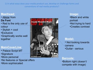 1) In what ways does your media product use, develop or challenge forms and conventions of real media products? Masthead: Allstar  from  Da Font Red is the only use of colour Stylish + cool Exclusive Graphically works well together Image: Black and white portrait Not trying to hard Creates contrast MainCoverLine : Palace Script MT Signature More personal No features or Special offers More sophisicated Barcode: Bottom right (doesn’t compete with image) Model: Not looking towards camera Guitar - serious 