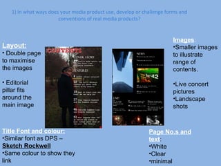 1) In what ways does your media product use, develop or challenge forms and conventions of real media products? Layout: Double page to maximise the images Editorial pillar fits around the main image Title Font and colour: Similar font as DPS –  Sketch Rockwell Same colour to show they link Images : Smaller images to illustrate range of contents. Live concert pictures Landscape shots Page No.s and text : White Clear minimal 