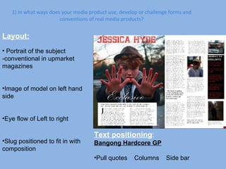 1) In what ways does your media product use, develop or challenge forms and conventions of real media products? Layout: Portrait of the subject -conventional in upmarket magazines Image of model on left hand side Eye flow of Left to right Slug positioned to fit in with composition Text positioning :  Bangong Hardcore GP Pull quotes  Columns  Side bar 