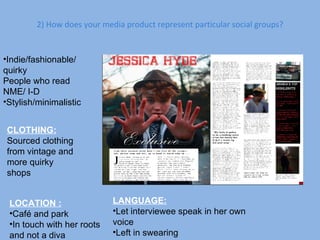 2) How does your media product represent particular social groups? Indie/fashionable/  quirky People who read NME/ I-D Stylish/minimalistic CLOTHING: Sourced clothing from vintage and more quirky shops LOCATION : Café and park In touch with her roots and not a diva LANGUAGE: Let interviewee speak in her own voice Left in swearing  
