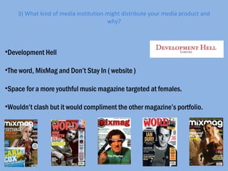 3) What kind of media institution might distribute your media product and why? Development Hell The word, MixMag and Don’t Stay In ( website ) Space for a more youthful music magazine targeted at females. Wouldn’t clash but it would compliment the other magazine’s portfolio. 
