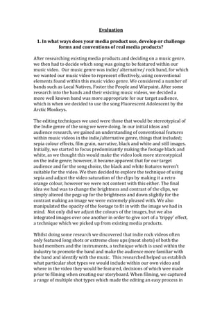 Evaluation

 1. In what ways does your media product use, develop or challenge
           forms and conventions of real media products?

After researching existing media products and deciding on a music genre,
we then had to decide which song was going to be featured within our
music video. Our music genre was indie/ alternative/ rock band, for which
we wanted our music video to represent effectively, using conventional
elements found within this music video genre. We considered a number of
bands such as Local Natives, Foster the People and Warpaint. After some
research into the bands and their existing music videos, we decided a
more well known band was more appropriate for our target audience,
which is when we decided to use the song Fluorescent Adolescent by the
Arctic Monkeys.

The editing techniques we used were those that would be stereotypical of
the Indie genre of the song we were doing. In our initial ideas and
audience research, we gained an understanding of conventional features
within music videos in the indie/alternative genre, things that included;
sepia colour effects, film grain, narrative, black and white and still images.
Initially, we started to focus predominantly making the footage black and
white, as we thought this would make the video look more stereotypical
on the indie genre; however, it became apparent that for our target
audience and for the song choice, the black and white features weren’t
suitable for the video. We then decided to explore the technique of using
sepia and adjust the video saturation of the clips by making it a retro
orange colour, however we were not content with this either. The final
idea we had was to change the brightness and contrast of the clips, we
simply altered the pegs up for the brightness and down slightly for the
contrast making an image we were extremely pleased with. We also
manipulated the opacity of the footage to fit in with the image we had in
mind. Not only did we adjust the colours of the images, but we also
integrated images over one another in order to give sort of a ‘trippy’ effect,
a technique which we picked up from existing media products.

Whilst doing some research we discovered that indie rock videos often
only featured long shots or extreme close ups (meat shots) of both the
band members and the instruments, a technique which is used within the
industry to promote the band and make the audience more familiar with
the band and identify with the music. This researched helped us establish
what particular shot types we would include within our own video and
where in the video they would be featured, decisions of which wee made
prior to filming when creating our storyboard. When filming, we captured
a range of multiple shot types which made the editing an easy process in
 