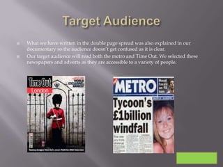    What we have written in the double page spread was also explained in our
    documentary so the audience doesn’t get confused as it is clear.
   Our target audience will read both the metro and Time Out. We selected these
    newspapers and adverts as they are accessible to a variety of people.
 