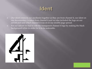    Our ident connects our ancillaries together as they are from channel 4, our ident on
    our documentary is taken from channel 4 and we also included the logo on our
    advert and said which channel it was on in our double page spread.
   For our advert we had to edit the transparent channel 4 logo by making the black
    background white in order for it to be noticeable.
 
