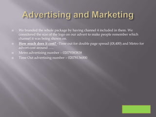    We branded the whole package by having channel 4 included in them. We
    considered the size of the logo on our advert to make people remember which
    channel it was being shown on.
   How much does it cost? –Time out for double page spread (£8,400) and Metro for
    advert cost around …..
   Metro advertising number – 02079383838
   Time Out advertising number – 02078136000
 