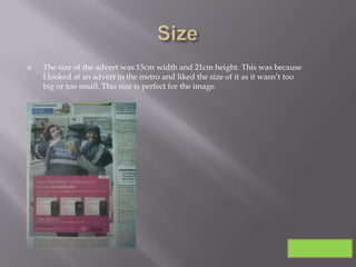    The size of the advert was 15cm width and 21cm height. This was because
    I looked at an advert in the metro and liked the size of it as it wasn’t too
    big or too small. This size is perfect for the image.
 
