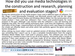How did you use media technologies in
    the construction and research, planning
            and evaluation stages?
During the construction of my media project I have used 4 different types of software. For
the image I used Macromedia Fireworks and Microsoft picture tool and for the video
editing I have used Pinnacle Studios and Windows Movie Maker. For the construction of my
media product I have used two software's that I have used predominately for many
projects in the past. Although I was familiar with the software's I was still learning and
adapting new skills, the main editing techniques that I used were the brightness, contrast
and colour of the image. I experimented a lot with the colours until I was happy to consider
the simple yet effective black and white which falls perfectly against the green and pink
banner alongside it.
When editing my music video I used an updated version of Windows Movie Maker which
was something that I wasn’t use to, it was a complete transformation from the original
Windows Movie Maker that I had used in previous years. This software was very time
consuming as I needed to learn how to use all of the features, fortunately after a couple of
practices I then soon picked it up, and have made all of my video with Movie Maker.
Pinnacle is a more advanced software compared to Windows however Pinnacle takes a
while to load up so now I only consider Pinnacle when I need to download my filming off
the camcorder onto the computer.
Below is the Microsoft Picture Tool Bar that I used for editing photos:



                    Here is a print screen of Windows Movie Maker:
 