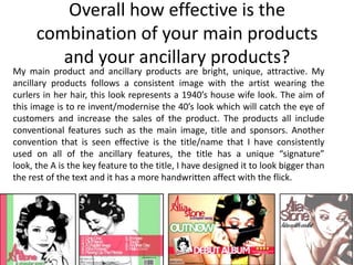 Overall how effective is the
      combination of your main products
         and your ancillary products?
My main product and ancillary products are bright, unique, attractive. My
ancillary products follows a consistent image with the artist wearing the
curlers in her hair, this look represents a 1940’s house wife look. The aim of
this image is to re invent/modernise the 40’s look which will catch the eye of
customers and increase the sales of the product. The products all include
conventional features such as the main image, title and sponsors. Another
convention that is seen effective is the title/name that I have consistently
used on all of the ancillary features, the title has a unique “signature”
look, the A is the key feature to the title, I have designed it to look bigger than
the rest of the text and it has a more handwritten affect with the flick.
 