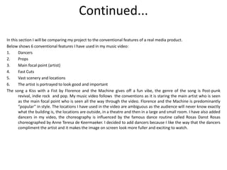 Continued...
In this section I will be comparing my project to the conventional features of a real media product.
Below shows 6 conventional features I have used in my music video:
1.     Dancers
2.     Props
3.     Main focal point (artist)
4.     Fast Cuts
5.     Vast scenery and locations
6.     The artist is portrayed to look good and important
The song a Kiss with a Fist by Florence and the Machine gives off a fun vibe, the genre of the song is Post-punk
       revival, indie rock and pop. My music video follows the conventions as it is staring the main artist who is seen
       as the main focal point who is seen all the way through the video. Florence and the Machine is predominantly
       “popular” in style. The locations I have used in the video are ambiguous as the audience will never know exactly
       what the building is, the locations are outside, in a theatre and then in a large and small room. I have also added
       dancers in my video, the choreography is influenced by the famous dance routine called Rosas Danst Rosas
       choreographed by Anne Teresa de Keermaeker. I decided to add dancers because I like the way that the dancers
       compliment the artist and it makes the image on screen look more fuller and exciting to watch.
 