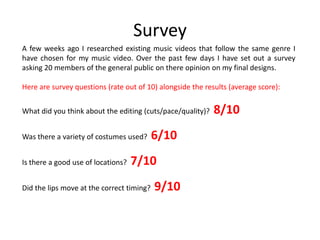 Survey
A few weeks ago I researched existing music videos that follow the same genre I
have chosen for my music video. Over the past few days I have set out a survey
asking 20 members of the general public on there opinion on my final designs.

Here are survey questions (rate out of 10) alongside the results (average score):


What did you think about the editing (cuts/pace/quality)?   8/10
Was there a variety of costumes used?      6/10
Is there a good use of locations?   7/10
Did the lips move at the correct timing?   9/10
 