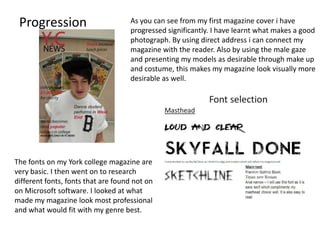 Progression                        As you can see from my first magazine cover i have
                                    progressed significantly. I have learnt what makes a good
                                    photograph. By using direct address i can connect my
                                    magazine with the reader. Also by using the male gaze
                                    and presenting my models as desirable through make up
                                    and costume, this makes my magazine look visually more
                                    desirable as well.




The fonts on my York college magazine are
very basic. I then went on to research
different fonts, fonts that are found not on
on Microsoft software. I looked at what
made my magazine look most professional
and what would fit with my genre best.
 