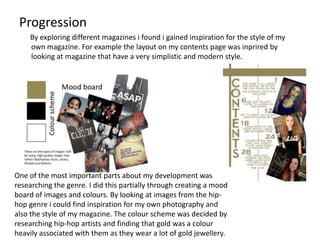 Progression
    By exploring different magazines i found i gained inspiration for the style of my
    own magazine. For example the layout on my contents page was inprired by
    looking at magazine that have a very simplistic and modern style.




One of the most important parts about my development was
researching the genre. I did this partially through creating a mood
board of images and colours. By looking at images from the hip-
hop genre i could find inspiration for my own photography and
also the style of my magazine. The colour scheme was decided by
researching hip-hop artists and finding that gold was a colour
heavily associated with them as they wear a lot of gold jewellery.
 