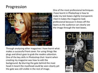 Progression
                                              One of the most professional techniques
                                              i have learnt in Photoshop is how to
                                              make my text boxes slightly transparent.
                                              I feel it makes the magazine look
                                              professional because it shows off the
                                              layers as the audience can clearly see
                                              the image through the text boxes.




Through analysing other magazines i have learnt what
makes a successful front cover. For using things like
plugs and direct gaze to grab the readers attention.
One of the key skills in Photoshop that i learnt when
creating my magazine was how to edit the
background. By blurring the gate behind the mast
head it meant the masthead could be seen clearly yet
the gate was still visible in the rest of image.
 