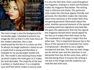 It is also the font that I have used throughout
                                                my magazine, making it a motif and therefore
                                                makes my magazine flow better. The writing
                                                style is informal and chatty. This particular
                                                style makes the interview appear friendly and
                                                personal, this therefore makes the interview
                                                seem more exclusive as the reader feels they
                                                are gaining personal information about the
                                                artist. Another personal element of the spread
                                                it creating what Savs signature may look like,
                                                this gives the appearance that she has signed
The main image is also the background for       the magazine herself which would appeal to
my double page, I decided to present my         her fans as it makes them feel closer to her.
image like this so that it is the main focus of The masthead on this page is larger that the
the readers attention, this is also             other text . This is important because Sav is the
emphasised by the fact it is a close up shot. focus of the spread to its important her name
To attract my target audience I chose to use is emphasised. I decided to use a slightly
a model that is young and therefore is          transparent text box. This way my main image
relatable to my young target market (14-        can be still be seen and the attention is not
25). The model is also wearing heavy make detracted from Sav. At the same time, with a
up which implies the male gaze as it makes text box being there it ensures the writing is
her look desirable. The majority of the text not lost in the image and the audience can
is written in ‘skyfall done’ it is a simplistic read the text with ease.
sans serif font which makes it easy to read.
 