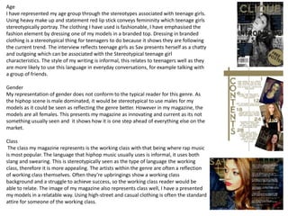 Age
I have represented my age group through the stereotypes associated with teenage girls.
Using heavy make up and statement red lip stick conveys femininity which teenage girls
stereotypically portray. The clothing I have used is fashionable, I have emphasised the
fashion element by dressing one of my models in a branded top. Dressing in branded
clothing is a stereotypical thing for teenagers to do because it shows they are following
the current trend. The interview reflects teenage girls as Sav presents herself as a chatty
and outgoing which can be associated with the Stereotypical teenage girl
characteristics. The style of my writing is informal, this relates to teenagers well as they
are more likely to use this language in everyday conversations, for example talking with
a group of friends.

Gender
My representation of gender does not conform to the typical reader for this genre. As
the hiphop scene is male dominated, it would be stereotypical to use males for my
models as it could be seen as reflecting the genre better. However in my magazine, the
models are all females. This presents my magazine as innovating and current as its not
something usually seen and it shows how it is one step ahead of everything else on the
market.

Class
 The class my magazine represents is the working class with that being where rap music
is most popular. The language that hiphop music usually uses is informal, it uses both
slang and swearing. This is stereotypically seen as the type of language the working
class, therefore it is more appealing. The artists within the genre are often a reflection
of working class themselves. Often they’re upbringings show a working class
background and a struggle to achieve success, so the working class reader would be
able to relate. The image of my magazine also represents class well, I have a presented
my models in a relatable way. Using high-street and casual clothing is often the standard
attire for someone of the working class.
 