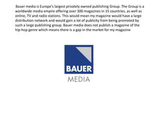 Bauer media is Europe's largest privately owned publishing Group. The Group is a
worldwide media empire offering over 300 magazines in 15 countries, as well as
online, TV and radio stations. This would mean my magazine would have a large
distribution network and would gain a lot of publicity from being promoted by
such a large publishing group. Bauer media does not publish a magazine of the
hip-hop genre which means there is a gap in the market for my magazine
 