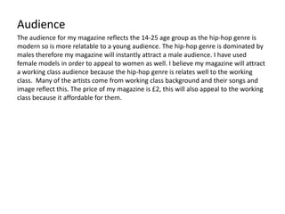 Audience
The audience for my magazine reflects the 14-25 age group as the hip-hop genre is
modern so is more relatable to a young audience. The hip-hop genre is dominated by
males therefore my magazine will instantly attract a male audience. I have used
female models in order to appeal to women as well. I believe my magazine will attract
a working class audience because the hip-hop genre is relates well to the working
class. Many of the artists come from working class background and their songs and
image reflect this. The price of my magazine is £2, this will also appeal to the working
class because it affordable for them.
 