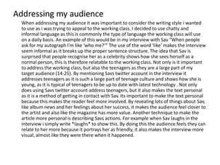 Addressing my audience
  When addressing my audience it was important to consider the writing style i wanted
  to use as i was trying to appeal to the working class. I decided to use chatty and
  informal language as this is commonly the type of language the working class will use
  on a daily basis. An example of this would be in my interview with Sav “When people
  ask for my autograph I'm like ‘who me?’” The use of the word ‘like’ makes the interview
  seem informal as it breaks up the proper sentence structure. The idea that Sav is
  surprised that people recognise her as a celebrity shows how she sees herself as a
  normal person, this is therefore relatable to the working class. Not only is it important
  to address the working class, but also the teenagers as they are a large part of my
  target audience (14-25). By mentioning Savs twitter account in the interview it
  addresses teenagers as it is such a large part of teenage culture and shows how she is
  young, as it is typical of teenagers to be up to date with latest technology . Not only
  does using Savs twitter account address teenagers, but it also makes the text personal
  as it is a method of getting in contact with Sav. Its important to make the text personal
  because this makes the reader feel more involved. By revealing lots of things about Sav,
  like album news and her feelings about her success, it makes the audience feel closer to
  the artist and also like the magazine has more value. Another technique to make the
  article more personal is describing Savs actions. For example when Sav laughs in the
  interview i simply write *laughs* to show this. By doing this the audience feels they can
  relate to her more because it portrays her as friendly, it also makes the interview more
  visual, almost like they were there when it happened.
 
