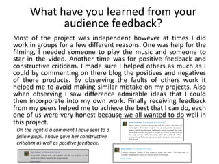What have you learned from your
            audience feedback?
Most of the project was independent however at times I did
work in groups for a few different reasons. One was help for the
filming, I needed someone to play the music and someone to
star in the video. Another time was for positive feedback and
constructive criticism. I made sure I helped others as much as I
could by commenting on there blog the positives and negatives
of there products. By observing the faults of others work it
helped me to avoid making similar mistake on my projects. Also
when observing I saw difference admirable ideas that I could
then incorporate into my own work. Finally receiving feedback
from my peers helped me to achieve the best that I can do, each
one of us were very honest because we all wanted to do well in
this project.
 On the right is a comment I have sent to a
 fellow pupil. I have gave her constructive
 criticism as well as positive feedback.
 