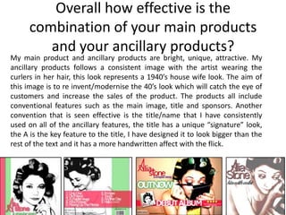 Overall how effective is the
      combination of your main products
         and your ancillary products?
My main product and ancillary products are bright, unique, attractive. My
ancillary products follows a consistent image with the artist wearing the
curlers in her hair, this look represents a 1940’s house wife look. The aim of
this image is to re invent/modernise the 40’s look which will catch the eye of
customers and increase the sales of the product. The products all include
conventional features such as the main image, title and sponsors. Another
convention that is seen effective is the title/name that I have consistently
used on all of the ancillary features, the title has a unique “signature” look,
the A is the key feature to the title, I have designed it to look bigger than the
rest of the text and it has a more handwritten affect with the flick.
 